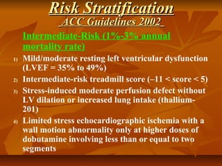 Risk StratificationRisk Stratification
ACC Guidelines 2002ACC Guidelines 2002
Intermediate-Risk (1%-3% annual
mortality rate)
1) Mild/moderate resting left ventricular dysfunction
(LVEF = 35% to 49%)
2) Intermediate-risk treadmill score (–11 < score < 5)
3) Stress-induced moderate perfusion defect without
LV dilation or increased lung intake (thallium-
201)
4) Limited stress echocardiographic ischemia with a
wall motion abnormality only at higher doses of
dobutamine involving less than or equal to two
segments
 