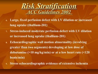 6. Large, fixed perfusion defect with LV dilation or increased
lung uptake (thallium-201)
7. Stress-induced moderate perfusion defect with LV dilation
or increased lung uptake (thallium-201)
8. Echocardiographic wall motion abnormality (involving
greater than two segments) developing at low dose of
dobutamine (>10 mg/kg/min) or at a low heart rate (<120
beats/min)
9. Stress echocardiographic evidence of extensive ischemia
Risk StratificationRisk Stratification
ACC Guidelines 2002ACC Guidelines 2002
 