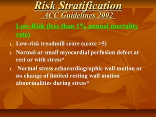 Risk StratificationRisk Stratification
ACC Guidelines 2002ACC Guidelines 2002
Low-Risk (less than 1% annual mortality
rate)
1. Low-risk treadmill score (score >5)
2. Normal or small myocardial perfusion defect at
rest or with stress*
3. Normal stress echocardiographic wall motion or
no change of limited resting wall motion
abnormalities during stress*
 