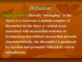 DefinitionDefinition
Angina pectoris (literally “strangling” in the
chest) is a recurrent symptom complex of
discomfort in the chest or related areas
associated with myocardial ischemia or
dysfunctions but without myocardial necrosis,
characteristically, the discomfort is produced
by exertion and promptly relieved by rest or
nitroglcerine
 