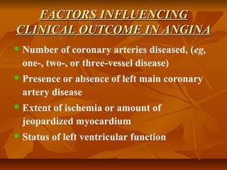FACTORS INFLUENCINGFACTORS INFLUENCING
CLINICAL OUTCOME IN ANGINACLINICAL OUTCOME IN ANGINA
 Number of coronary arteries diseased, (eg,
one-, two-, or three-vessel disease)
 Presence or absence of left main coronary
artery disease
 Extent of ischemia or amount of
jeopardized myocardium
 Status of left ventricular function
 