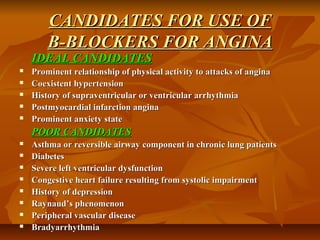 CANDIDATES FOR USE OFCANDIDATES FOR USE OF
B-BLOCKERS FOR ANGINAB-BLOCKERS FOR ANGINA
IDEAL CANDIDATESIDEAL CANDIDATES
 Prominent relationship of physical activity to attacks of anginaProminent relationship of physical activity to attacks of angina
 Coexistent hypertensionCoexistent hypertension
 History of supraventricular or ventricular arrhythmiaHistory of supraventricular or ventricular arrhythmia
 Postmyocardial infarction anginaPostmyocardial infarction angina
 Prominent anxiety stateProminent anxiety state
POOR CANDIDATESPOOR CANDIDATES
 Asthma or reversible airway component in chronic lung patientsAsthma or reversible airway component in chronic lung patients
 DiabetesDiabetes
 Severe left ventricular dysfunctionSevere left ventricular dysfunction
 Congestive heart failure resulting from systolic impairmentCongestive heart failure resulting from systolic impairment
 History of depressionHistory of depression
 Raynaud’s phenomenonRaynaud’s phenomenon
 Peripheral vascular diseasePeripheral vascular disease
 BradyarrhythmiaBradyarrhythmia
 