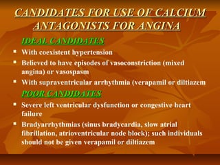 CANDIDATES FOR USE OF CALCIUMCANDIDATES FOR USE OF CALCIUM
ANTAGONISTS FOR ANGINAANTAGONISTS FOR ANGINA
IDEAL CANDIDATESIDEAL CANDIDATES
 With coexistent hypertension
 Believed to have episodes of vasoconstriction (mixed
angina) or vasospasm
 With supraventricular arrhythmia (verapamil or diltiazem
POOR CANDIDATESPOOR CANDIDATES
 Severe left ventricular dysfunction or congestive heart
failure
 Bradyarrhythmias (sinus bradycardia, slow atrial
fibrillation, atrioventricular node block); such individuals
should not be given verapamil or diltiazem
 