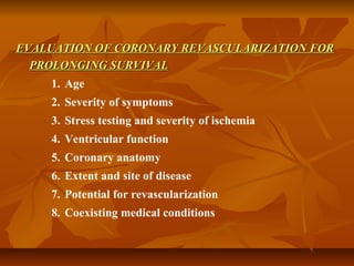 EVALUATION OF CORONARY REVASCULARIZATION FOREVALUATION OF CORONARY REVASCULARIZATION FOR
PROLONGING SURVIVALPROLONGING SURVIVAL
1. Age
2. Severity of symptoms
3. Stress testing and severity of ischemia
4. Ventricular function
5. Coronary anatomy
6. Extent and site of disease
7. Potential for revascularization
8. Coexisting medical conditions
 
