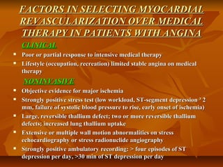 FACTORS IN SELECTING MYOCARDIALFACTORS IN SELECTING MYOCARDIAL
REVASCULARIZATION OVER MEDICALREVASCULARIZATION OVER MEDICAL
THERAPY IN PATIENTS WITH ANGINATHERAPY IN PATIENTS WITH ANGINA
CLINICALCLINICAL
 Poor or partial response to intensive medical therapyPoor or partial response to intensive medical therapy
 Lifestyle (occupation, recreation) limited stable angina on medicalLifestyle (occupation, recreation) limited stable angina on medical
therapytherapy
NONINVASIVENONINVASIVE
 Objective evidence for major ischemiaObjective evidence for major ischemia
 Strongly positive stress test (low workload, ST-segment depression ³ 2Strongly positive stress test (low workload, ST-segment depression ³ 2
mm, failure of systolic blood pressure to rise, early onset of ischemia)mm, failure of systolic blood pressure to rise, early onset of ischemia)
 Large, reversible thallium defect; two or more reversible thalliumLarge, reversible thallium defect; two or more reversible thallium
defects; increased lung thallium uptakedefects; increased lung thallium uptake
 Extensive or multiple wall motion abnormalities on stressExtensive or multiple wall motion abnormalities on stress
echocardiography or stress radionuclide angiographyechocardiography or stress radionuclide angiography
 Strongly positive ambulatory recording: > four episodes of STStrongly positive ambulatory recording: > four episodes of ST
depression per day, >30 min of ST depression per daydepression per day, >30 min of ST depression per day
 