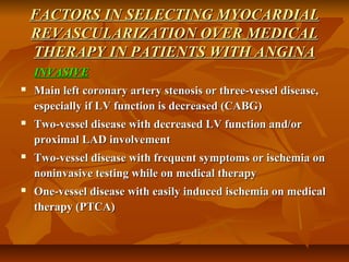 FACTORS IN SELECTING MYOCARDIALFACTORS IN SELECTING MYOCARDIAL
REVASCULARIZATION OVER MEDICALREVASCULARIZATION OVER MEDICAL
THERAPY IN PATIENTS WITH ANGINATHERAPY IN PATIENTS WITH ANGINA
INVASIVEINVASIVE
 Main left coronary artery stenosis or three-vessel disease,Main left coronary artery stenosis or three-vessel disease,
especially if LV function is decreased (CABG)especially if LV function is decreased (CABG)
 Two-vessel disease with decreased LV function and/orTwo-vessel disease with decreased LV function and/or
proximal LAD involvementproximal LAD involvement
 Two-vessel disease with frequent symptoms or ischemia onTwo-vessel disease with frequent symptoms or ischemia on
noninvasive testing while on medical therapynoninvasive testing while on medical therapy
 One-vessel disease with easily induced ischemia on medicalOne-vessel disease with easily induced ischemia on medical
therapy (PTCA)therapy (PTCA)
 