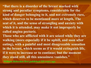 “But there is a disorder of the breast marked with
strong and peculiar symptoms, considerable for the
kind of danger belonging to it, and not extremely rare,
which deserves to be mentioned more at length. The
seat of it, and the sense of strangling and anxiety with
which it is attended, may make it not improperly be
called angina pectoris.
Those who are afflicted with it are seized while they are
walking (more especially if it be uphill, and soon after
eating), with a painful and most disagreeable sensation
in the breast, which seems as if it would extinguish life,
if it were to increase or to continue; but the moment
they stand still, all this uneasiness vanishes.”
William Heberden first published 225 years ago.
 