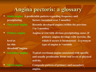 Angina pectoris: a glossaryAngina pectoris: a glossary
 Stable angina A predictable pattern regarding frequency and
precipitating factors (sustained over 3 months).
 New-onset angina Recently developed angina (within the previous
1 to 3 months).
 Primary angina Angina at rest with obvious precipitating cause. If
primary angina develops with exercise, the
level at which it occurs is inconsistent. A synonym
for this type of angina is “variable
threshold”angina.
 Secondary angina Typical exertional angina associated with specific
and usually predictable forms and levels of physical
activity.
 Mixed angina Composite pattern of primary and secondary
angina.
 