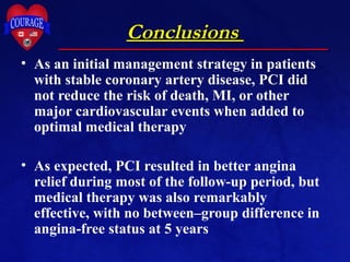 ConclusionsConclusions
• As an initial management strategy in patients
with stable coronary artery disease, PCI did
not reduce the risk of death, MI, or other
major cardiovascular events when added to
optimal medical therapy
• As expected, PCI resulted in better angina
relief during most of the follow-up period, but
medical therapy was also remarkably
effective, with no between–group difference in
angina-free status at 5 years
 