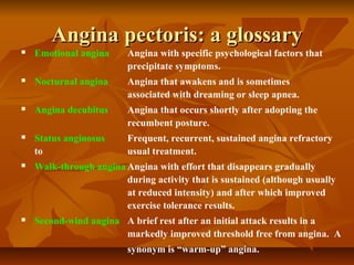 Angina pectoris: a glossaryAngina pectoris: a glossary
 Emotional angina Angina with specific psychological factors that
precipitate symptoms.
 Nocturnal angina Angina that awakens and is sometimes
associated with dreaming or sleep apnea.
 Angina decubitus Angina that occurs shortly after adopting the
recumbent posture.
 Status anginosus Frequent, recurrent, sustained angina refractory
to usual treatment.
 Walk-through angina Angina with effort that disappears gradually
during activity that is sustained (although usually
at reduced intensity) and after which improved
exercise tolerance results.
 Second-wind angina A brief rest after an initial attack results in a
markedly improved threshold free from angina. A
synonym is “warm-up” angina.
 