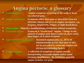 Angina pectoris: a glossaryAngina pectoris: a glossary
 Caudal angina Angina symptoms occurring in the scalp or head
via referred pain.
 Angina equivalents Symptoms other than pain or discomfort that are
ischemic related and serve as angina surrogates, e.g.,
dyspnea, diaphoresis, fatigue, or light-headedness.
 Silent angina Objective manifestations of ischemia without symptoms.
 Crescendo angina Synonym is “accelerated” angina. Change in the
pattern of angina such that it comes on more easily,
lasts longer, or is more frequent.
 Acute coronary insufficiency Sustained anginal pain, i.e., 20 to 30
minutesusually at rest, that may or may
not be preceded by crescendo angina and
obvious precipitating factors.
 Unstable angina A collection of symptoms of angina usually
incorporating crescendo angina and/or acute
coronary insufficiency. By definition, unstable
angina includes rest pain.
 