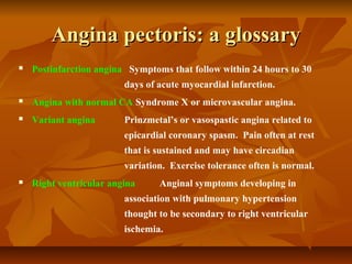 Angina pectoris: a glossaryAngina pectoris: a glossary
 Postinfarction angina Symptoms that follow within 24 hours to 30
days of acute myocardial infarction.
 Angina with normal CA Syndrome X or microvascular angina.
 Variant angina Prinzmetal’s or vasospastic angina related to
epicardial coronary spasm. Pain often at rest
that is sustained and may have circadian
variation. Exercise tolerance often is normal.
 Right ventricular angina Anginal symptoms developing in
association with pulmonary hypertension
thought to be secondary to right ventricular
ischemia.
 