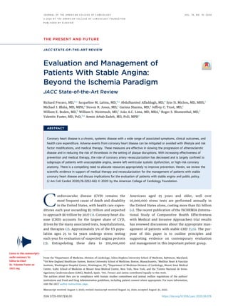 THE PRESENT AND FUTURE
JACC STATE-OF-THE-ART REVIEW
Evaluation and Management of
Patients With Stable Angina:
Beyond the Ischemia Paradigm
JACC State-of-the-Art Review
Richard Ferraro, MD,a,
* Jacqueline M. Latina, MD,a,
* Abdulhamied Alfaddagh, MD,a
Erin D. Michos, MD, MHS,a
Michael J. Blaha, MD, MPH,a
Steven R. Jones, MD,a
Garima Sharma, MD,a
Jeffrey C. Trost, MD,a
William E. Boden, MD,b
William S. Weintraub, MD,c
João A.C. Lima, MD, MBA,a
Roger S. Blumenthal, MD,a
Valentin Fuster, MD, PHD,d,e
Armin Arbab-Zadeh, MD, PHD, MPHa
ABSTRACT
Coronary heart disease is a chronic, systemic disease with a wide range of associated symptoms, clinical outcomes, and
health care expenditure. Adverse events from coronary heart disease can be mitigated or avoided with lifestyle and risk
factor modiﬁcations, and medical therapy. These measures are effective in slowing the progression of atherosclerotic
disease and in reducing the risk of thrombosis in the setting of plaque disruptions. With increasing effectiveness of
prevention and medical therapy, the role of coronary artery revascularization has decreased and is largely conﬁned to
subgroups of patients with unacceptable angina, severe left ventricular systolic dysfunction, or high-risk coronary
anatomy. There is a compelling need to allocate resources appropriately to improve prevention. Herein, we review the
scientiﬁc evidence in support of medical therapy and revascularization for the management of patients with stable
coronary heart disease and discuss implications for the evaluation of patients with stable angina and public policy.
(J Am Coll Cardiol 2020;76:2252–66) © 2020 by the American College of Cardiology Foundation.
Cardiovascular disease (CVD) remains the
most frequent cause of death and disability
in the United States, with health care expen-
ditures each year exceeding $3 trillion and expected
to approach $6 trillion by 2027 (1). Coronary heart dis-
ease (CHD) accounts for the largest share of CVD,
driven by the many associated tests, hospitalizations,
and therapies (2). Approximately 5% of the US popu-
lation ages 25 to 64 years undergo stress testing
each year for evaluation of suspected angina pectoris
(3). Extrapolating these data to 220,000,000
Americans aged 25 years and older, well over
10,000,000 stress tests are performed annually in
the United States alone, costing more than $11 billion
(4). The recent publication of the ISCHEMIA (Interna-
tional Study of Comparative Health Effectiveness
with Medical and Invasive Approaches) trial results
has renewed discussions about the appropriate man-
agement of patients with stable CHD (5,6). The pur-
pose of this paper is to outline principles and
supporting evidence on contemporary evaluation
and management in this important patient group.
ISSN 0735-1097/$36.00 https://doi.org/10.1016/j.jacc.2020.08.078
From the a
Department of Medicine, Division of Cardiology, Johns Hopkins University School of Medicine, Baltimore, Maryland;
b
VA New England Healthcare System, Boston University School of Medicine, Boston, Massachusetts, c
MedStar Heart & Vascular
Institute, Washington Hospital Center, Washington, DC; d
Department of Medicine-Division of Cardiology, Mount Sinai Medical
Center, Icahn School of Medicine at Mount Sinai Medical Center, New York, New York; and the e
Centro Nacional de Inves-
tigaciones Cardiovasculares (CNIC), Madrid, Spain. *Drs. Ferraro and Latina contributed equally to this work.
The authors attest they are in compliance with human studies committees and animal welfare regulations of the authors’
institutions and Food and Drug Administration guidelines, including patient consent where appropriate. For more information,
visit the JACC author instructions page.
Manuscript received August 7, 2020; revised manuscript received August 24, 2020, accepted August 30, 2020.
Listen to this manuscript’s
audio summary by
Editor-in-Chief
Dr. Valentin Fuster on
JACC.org.
J O U R N A L O F T H E A M E R I C A N C O L L E G E O F C A R D I O L O G Y V O L . 7 6 , N O . 1 9 , 2 0 2 0
ª 2 0 2 0 B Y T H E A M E R I C A N C O L L E G E O F C A R D I O L O G Y F O U N D A T I O N
P U B L I S H E D B Y E L S E V I E R
 
