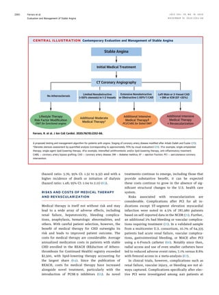 (hazard ratio: 3.76; 95% CI: 1.52 to 9.32) and with a
higher incidence of death or initiation of dialysis
(hazard ratio: 1.48; 95% CI: 1.04 to 2.11) (63).
RISKS AND COSTS OF MEDICAL THERAPY
AND REVASCULARIZATION
Medical therapy is itself not without risk and may
lead to a wide array of adverse effects, including
renal failure, hepatotoxicity, bleeding complica-
tions, anaphylaxis, hematologic abnormalities, and
others. With careful patient selection, however, the
beneﬁt of medical therapy for CHD outweighs its
risk and leads to improved patient outcome. The
costs for medical therapy are considerable. Average
annualized medication costs in patients with stable
CHD enrolled in the REACH (REduction of Athero-
thrombosis for Continued Health) registry exceeded
$2,500, with lipid-lowering therapy accounting for
the largest share (64). Since the publication of
REACH, costs for medical therapy have increased
alongside novel treatment, particularly with the
introduction of PCSK-9 inhibitors (65). As novel
treatments continue to emerge, including those that
provide substantive beneﬁt, it can be expected
these costs continue to grow in the absence of sig-
niﬁcant structural changes to the U.S. health care
system.
Risks associated with revascularization are
considerable. Complications after PCI for all in-
dications except ST-segment elevation myocardial
infarction were noted in 4.5% of 787,980 patients
based on self-reported data in the NCDR (21). Further,
an additional 2% had bleeding or vascular complica-
tions requiring treatment (21). In a validated sample
from a multicenter U.S. consortium, 10.7% of 64,335
patients had acute renal failure, vascular complica-
tions, gastrointestinal bleeding, or MACE after PCI
using a 6-French catheter (66). Notably since then,
radial access and use of even smaller catheters have
led to reduced adverse event rates; 7.1% versus 8.8%
with femoral access in a meta-analysis (67).
In clinical trials, however, complications such as
renal failure, vascular injury, or bleeding are not al-
ways captured. Complications speciﬁcally after elec-
tive PCI were investigated among 440 patients at
CENTRAL ILLUSTRATION Contemporary Evaluation and Management of Stable Angina
Stable Angina
Initial Medical Treatment
CT Coronary Angiography
No Atherosclerosis
Limited Nonobstructive
(50% stenosis) in 1-2 Vessels
Extensive Nonobstructive
or Obstructive (≥50%*) CAD
Left Main or 3-Vessel CAD
+ DM or ICM (EF 35%)
Lifestyle Therapy
Risk Factor Modification
OMT for functional angina
Additional Moderate
Medical Therapy†
Additional Intensive
Medical Therapy‡
PCI/CABG for failed 0MT
Additional Intensive
Medical Therapy
+ Revascularization
Ferraro, R. et al. J Am Coll Cardiol. 2020;76(19):2252–66.
A proposed testing and management algorithm for patients with angina. Staging of coronary artery disease modiﬁed after Arbab-Zadeh and Fuster (29).
*Denotes stenosis assessment by quantiﬁed analysis (corresponding to approximately 70% by visual evaluation) (29). †For example, single antiplatelet
therapy, single-agent lipid-lowering therapy. ‡For example, intensiﬁed antithrombotic and/or lipid-lowering therapy, anti-inﬂammatory treatment.
CABG ¼ coronary artery bypass grafting; CAD ¼ coronary artery disease; DM ¼ diabetes mellitus; EF ¼ ejection fraction; PCI ¼ percutaneous coronary
intervention.
Ferraro et al. J A C C V O L . 7 6 , N O . 1 9 , 2 0 2 0
Evaluation and Management of Stable Angina N O V E M B E R 1 0 , 2 0 2 0 : 2 2 5 2 – 6 6
2260
 