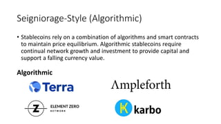 Seigniorage-Style (Algorithmic)
• Stablecoins rely on a combination of algorithms and smart contracts
to maintain price equilibrium. Algorithmic stablecoins require
continual network growth and investment to provide capital and
support a falling currency value.
Algorithmic
 