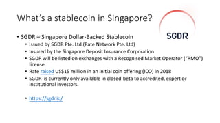 What’s a stablecoin in Singapore?
• SGDR – Singapore Dollar-Backed Stablecoin
• Issued by SGDR Pte. Ltd.(Rate Network Pte. Ltd)
• Insured by the Singapore Deposit Insurance Corporation
• SGDR will be listed on exchanges with a Recognised Market Operator (“RMO”)
license
• Rate raised US$15 million in an initial coin offering (ICO) in 2018
• SGDR is currently only available in closed-beta to accredited, expert or
institutional investors.
• https://sgdr.io/
 