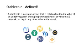 Stablecoin...defined!
• A stablecoin is a cryptocurrency that is collateralized to the value of
an underlying asset and is programmable stores of value that a
network can peg to any other value in the world.
 