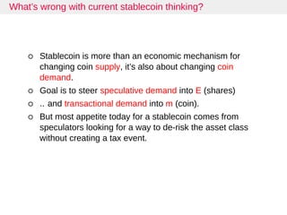 What’s wrong with current stablecoin thinking?
Stablecoin is more than an economic mechanism for
changing coin supply, it’s also about changing coin
demand.
Goal is to steer speculative demand into E (shares)
.. and transactional demand into m (coin).
But most appetite today for a stablecoin comes from
speculators looking for a way to de-risk the asset class
without creating a tax event.
 