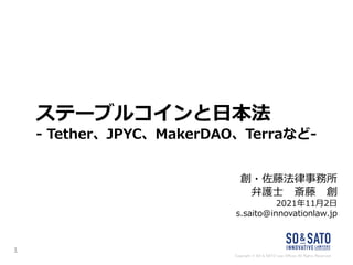 Copyright © SO & SATO Law Offices All Rights Reserved.
ステーブルコインと日本法
- Tether、JPYC、MakerDAO、Terraなど-
創・佐藤法律事務所
弁護士 斎藤 創
2021年11月2日
s.saito@innovationlaw.jp
1
 