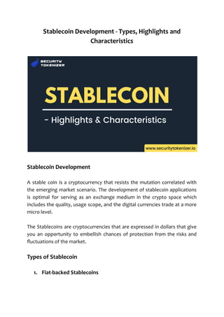 Stablecoin Development - Types, Highlights and
Characteristics
Stablecoin Development
A stable coin is a cryptocurrency that resists the mutation correlated with
the emerging market scenario. The development of stablecoin applications
is optimal for serving as an exchange medium in the crypto space which
includes the quality, usage scope, and the digital currencies trade at a more
micro level.
The Stablecoins are cryptocurrencies that are expressed in dollars that give
you an opportunity to embellish chances of protection from the risks and
fluctuations of the market.
Types of Stablecoin
1. Fiat-backed Stablecoins
 