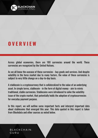 Across global economies, there are 180 currencies around the world. These
currencies are recognized by the United Nations.
As we all know the usecase of these currencies - buy goods and services. And despite
volatility in the forex market due to many factors, the value of these currencies is
subject to very little change on a day-to-day basis.
A stablecoin is a cryptocurrency that is collateralized to the value of an underlying
asset. In simple terms, stablecoin - in the form of digital money - aim to mimic
traditional, stable currencies. Stablecoins were introduced to solve the volatility
issue of the crypto market, that potentially holds the adoption of cryptocurrencies
for everyday payment purpose.
In this report, we will outline some important facts and interpret important data
about stablecoins that emerged this year. This data quoted in this report is taken
from Blockdata and other sources as noted below.
O V E R V I E W
B L A C K C H A I N .
G U R U
 