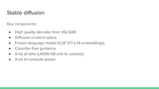 Stable diﬀusion
Key components:
● High quality decoder from VQ-GAN
● Diﬀusion in latent space
● Frozen language model (CLIP ViT-L/14 embeddings)
● Classiﬁer-free guidance
● A lot of data (LAION-5B and its subsets)
● A lot of compute power
 