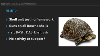 TESTING PROGRAMMABLE INFRASTRUCTURE
SH UNIT 2
▸ Shell unit testing framework
▸ Runs on all Bourne shells
▸ sh, BASH, DASH, ksh, zsh
▸ No activity or support?
 