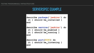 TESTING PROGRAMMABLE INFRASTRUCTURE
SERVERSPEC EXAMPLE
describe package('jenkins') do
it { should be_installed }
end
describe service('jenkins') do
it { should be_enabled }
it { should be_running }
end
describe port(8080) do
it { should be_listening }
end
 