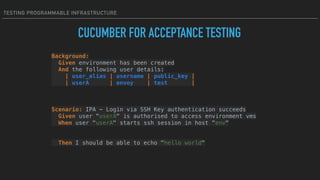 TESTING PROGRAMMABLE INFRASTRUCTURE
Background: 
Given environment has been created 
And the following user details: 
| user_alias | username | public_key | 
| userA | envoy | test |
 
 
 
Scenario: IPA - Login via SSH Key authentication succeeds 
Given user "userA" is authorised to access environment vms 
When user "userA" starts ssh session in host "env"
 
Then I should be able to echo "hello world" 
CUCUMBER FOR ACCEPTANCE TESTING
 