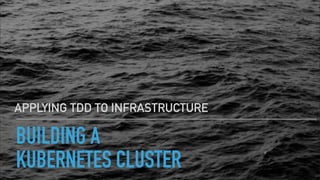 BUILDING A
KUBERNETES CLUSTER
APPLYING TDD TO INFRASTRUCTURE
 