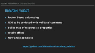 TESTING PROGRAMMABLE INFRASTRUCTURE
TERRAFORM_VALIDATE
▸ Python based unit testing
▸ NOT to be confused with 'validate' command
▸ Builds map of resources & properties
▸ Totally ofﬂine
▸ New and incomplete
https://github.com/elmundio87/terraform_validate
 