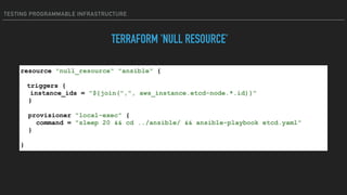 TESTING PROGRAMMABLE INFRASTRUCTURE
TERRAFORM 'NULL RESOURCE'
resource "null_resource" "ansible" {
triggers {
instance_ids = "${join(",", aws_instance.etcd-node.*.id)}"
}
provisioner "local-exec" {
command = "sleep 20 && cd ../ansible/ && ansible-playbook etcd.yaml"
}
}
 