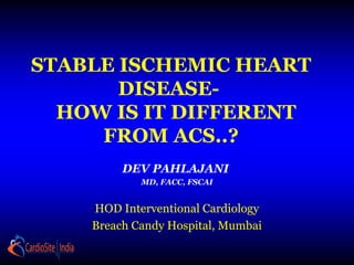 STABLE ISCHEMIC HEART
DISEASE-
HOW IS IT DIFFERENT
FROM ACS..?
DEV PAHLAJANI
MD, FACC, FSCAI
HOD Interventional Cardiology
Breach Candy Hospital, Mumbai
 