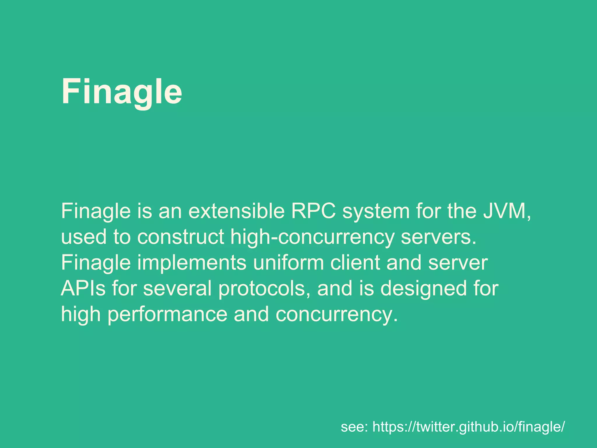 Finagle
Finagle is an extensible RPC system for the JVM,
used to construct high-concurrency servers.
Finagle implements uniform client and server
APIs for several protocols, and is designed for
high performance and concurrency.
see: https://twitter.github.io/finagle/
 