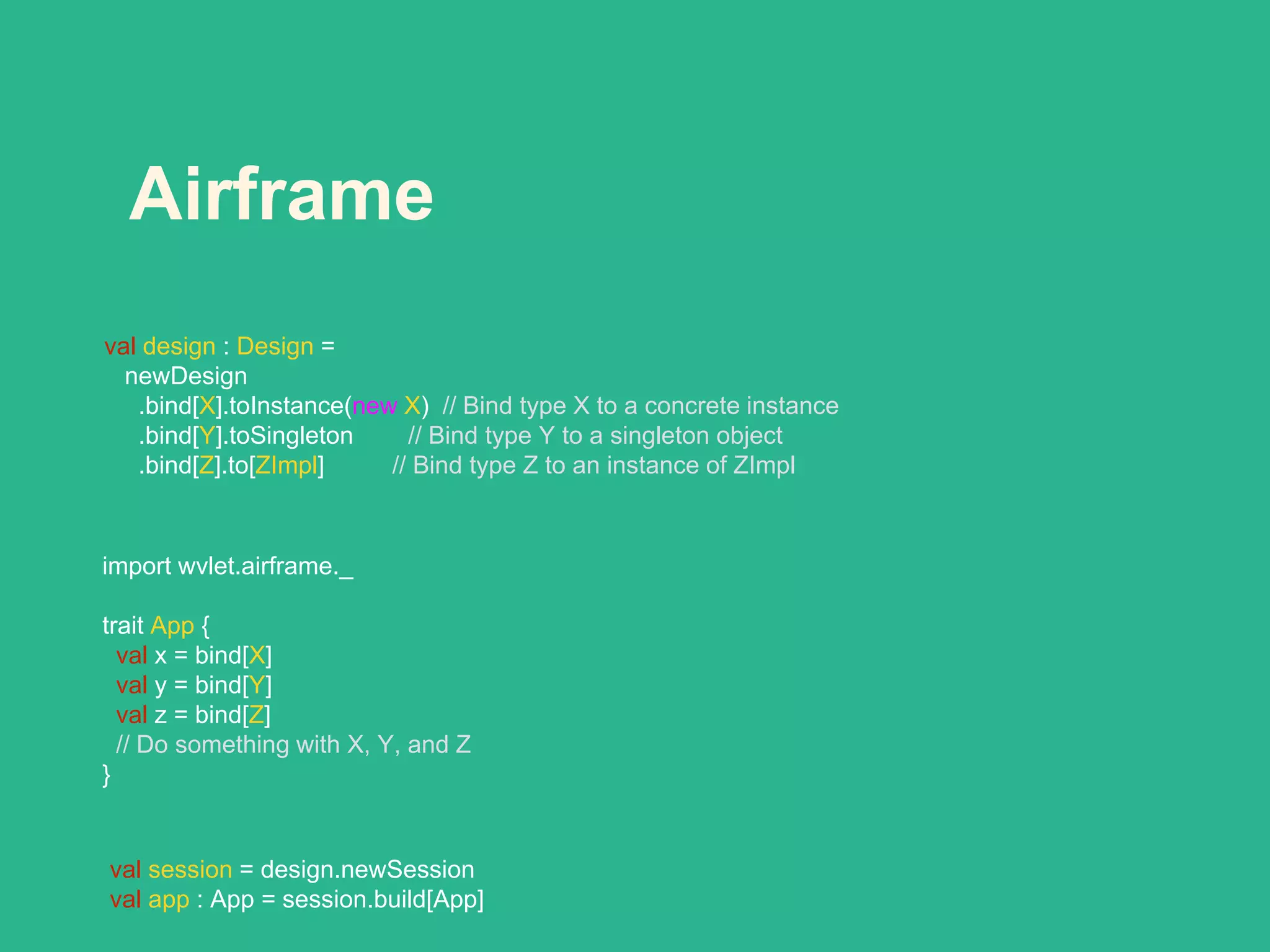 Airframe
val design : Design =
newDesign
.bind[X].toInstance(new X) // Bind type X to a concrete instance
.bind[Y].toSingleton // Bind type Y to a singleton object
.bind[Z].to[ZImpl] // Bind type Z to an instance of ZImpl
import wvlet.airframe._
trait App {
val x = bind[X]
val y = bind[Y]
val z = bind[Z]
// Do something with X, Y, and Z
}
val session = design.newSession
val app : App = session.build[App]
 