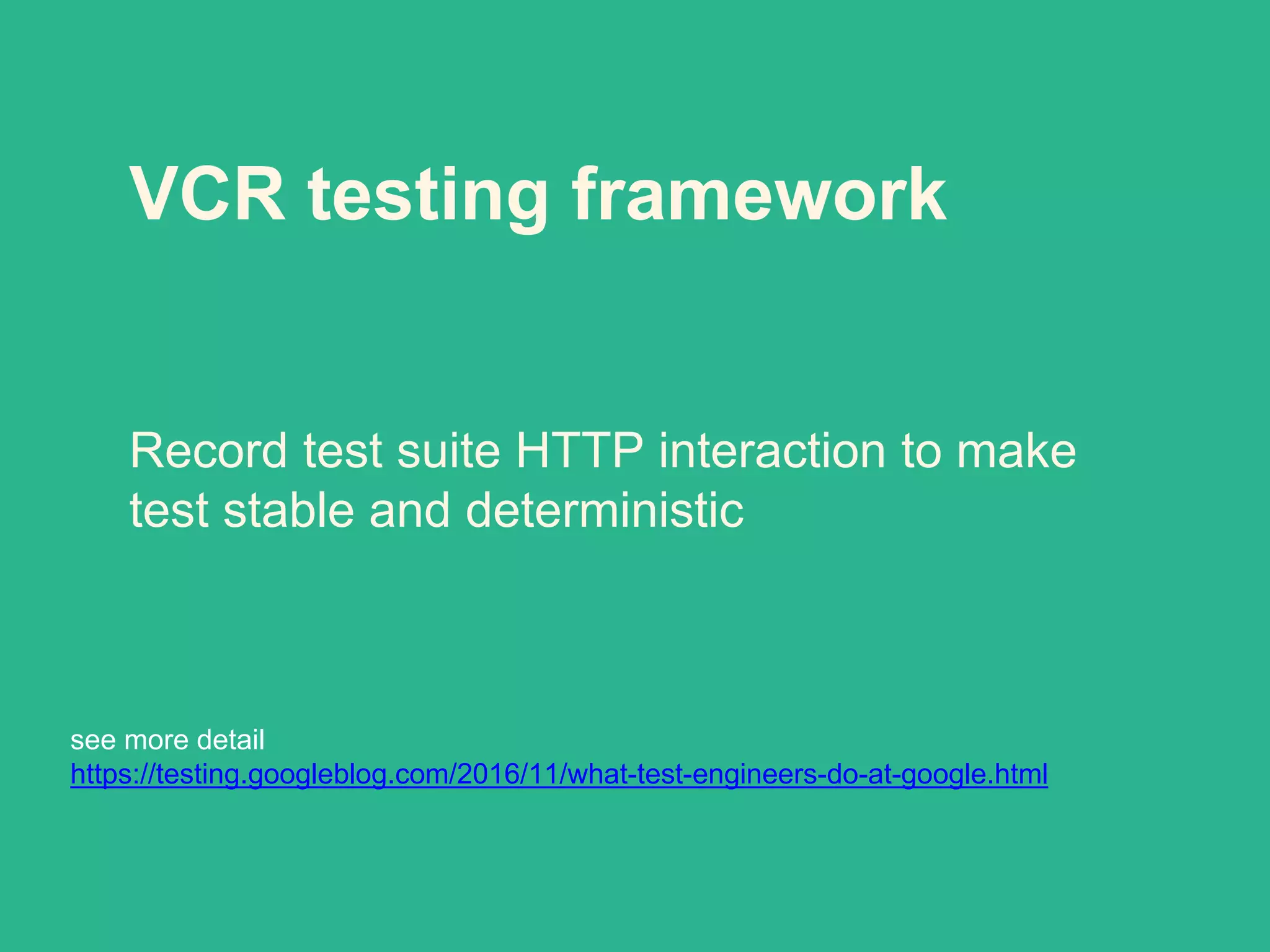 VCR testing framework
Record test suite HTTP interaction to make
test stable and deterministic
see more detail
https://testing.googleblog.com/2016/11/what-test-engineers-do-at-google.html
 