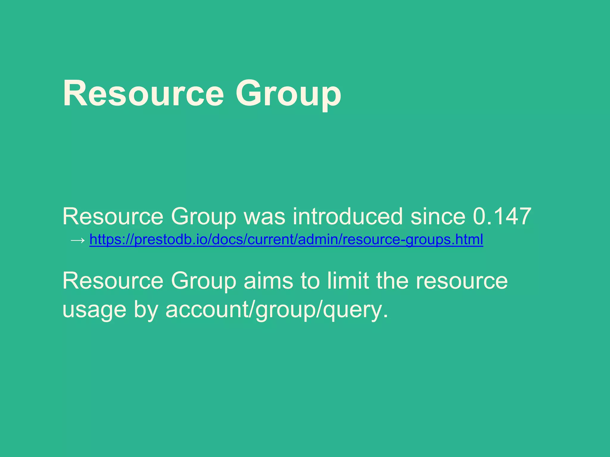 Resource Group
Resource Group was introduced since 0.147
→ https://prestodb.io/docs/current/admin/resource-groups.html
Resource Group aims to limit the resource
usage by account/group/query.
 