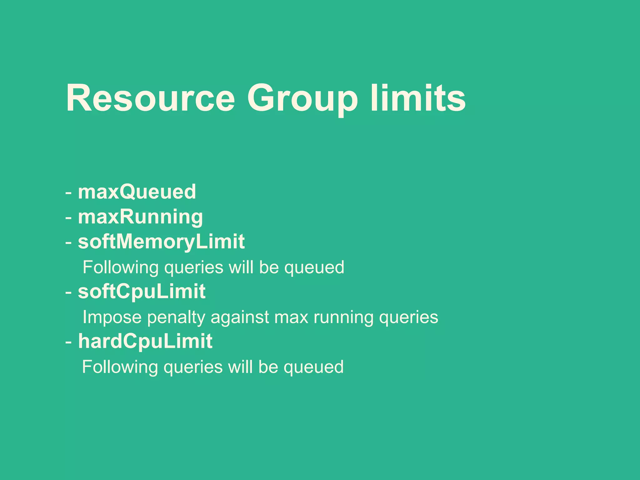 Resource Group limits
- maxQueued
- maxRunning
- softMemoryLimit
Following queries will be queued
- softCpuLimit
Impose penalty against max running queries
- hardCpuLimit
Following queries will be queued
 