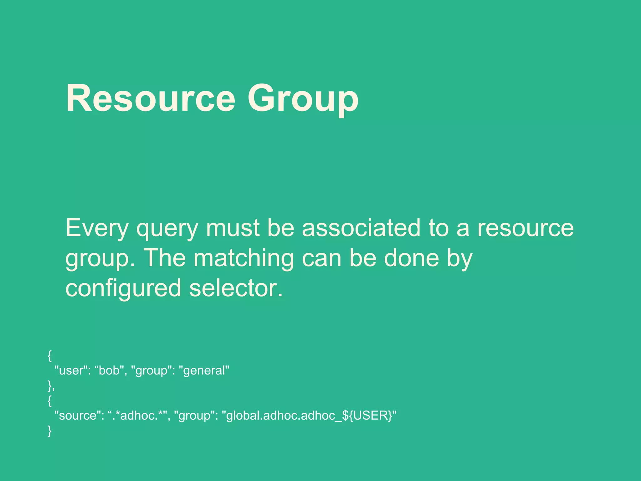 Resource Group
Every query must be associated to a resource
group. The matching can be done by
configured selector.
{
"user": “bob", "group": "general"
},
{
"source": “.*adhoc.*", "group": "global.adhoc.adhoc_${USER}"
}
 