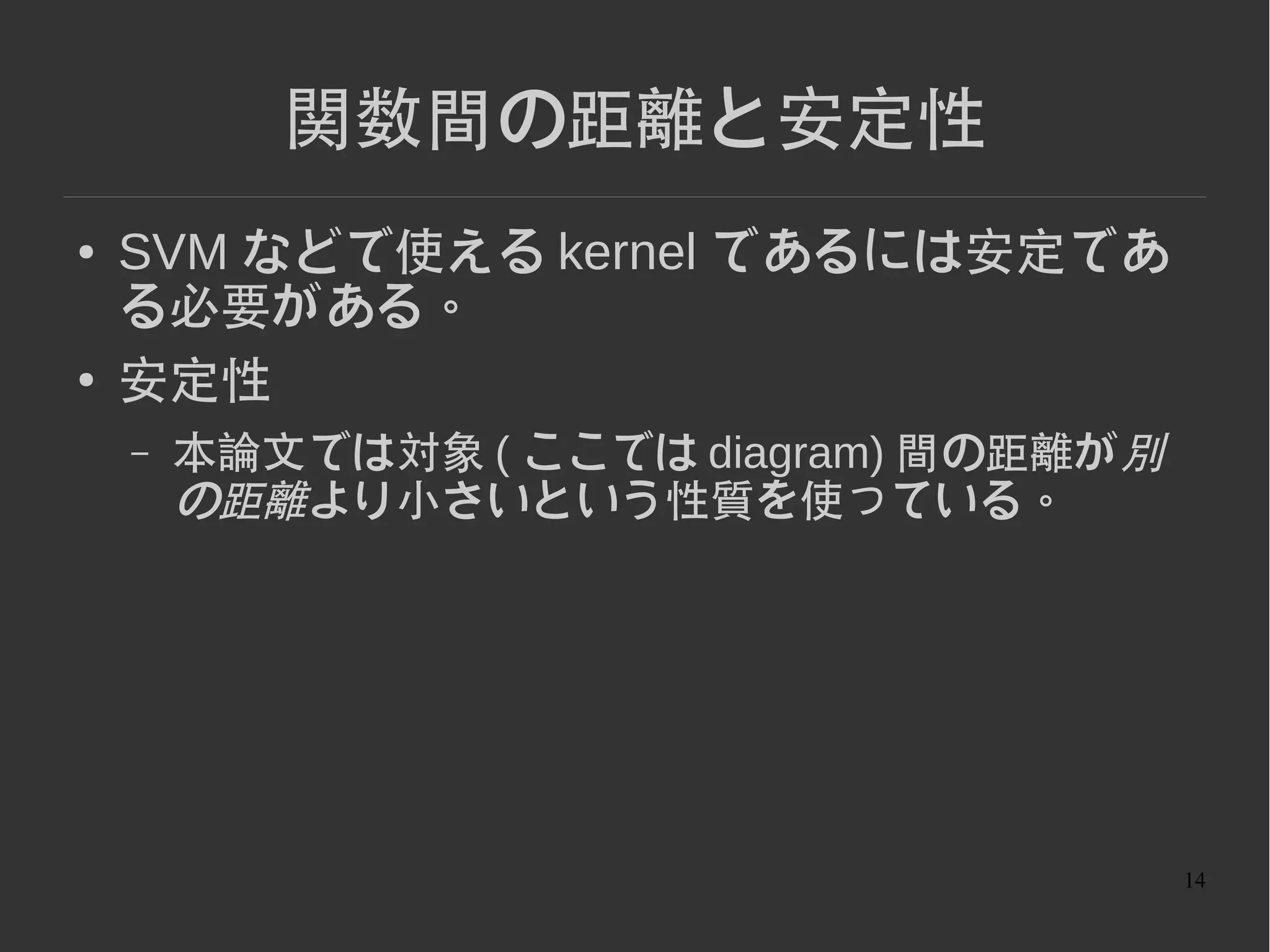 14
関数間の距離と安定性
● SVM などで使える kernel であるには安定であ
る必要がある。
● 安定性 ( 関数の Lipschitz 連続性 )
– 距離 dX,dY に対してある K>=0 があって
– 本論文では対象 ( ここでは diagram) 間の距離が別
の距離より小さいという性質を使っている。
 