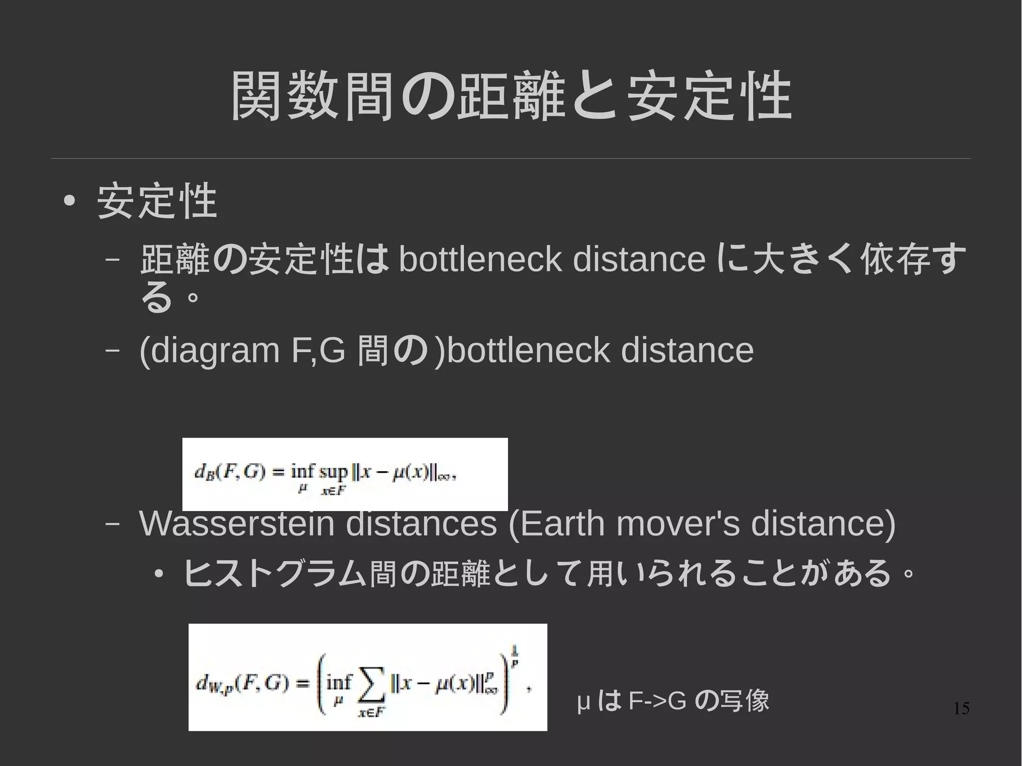 15
関数間の距離と安定性
● 安定性
– 距離の安定性は bottleneck distance に大きく依存す
る。
– (diagram F,G 間の )bottleneck distance
– Wasserstein distances (Earth mover's distance)
● ヒストグラム間の距離として用いられることがある。
μ は F->G の写像
 