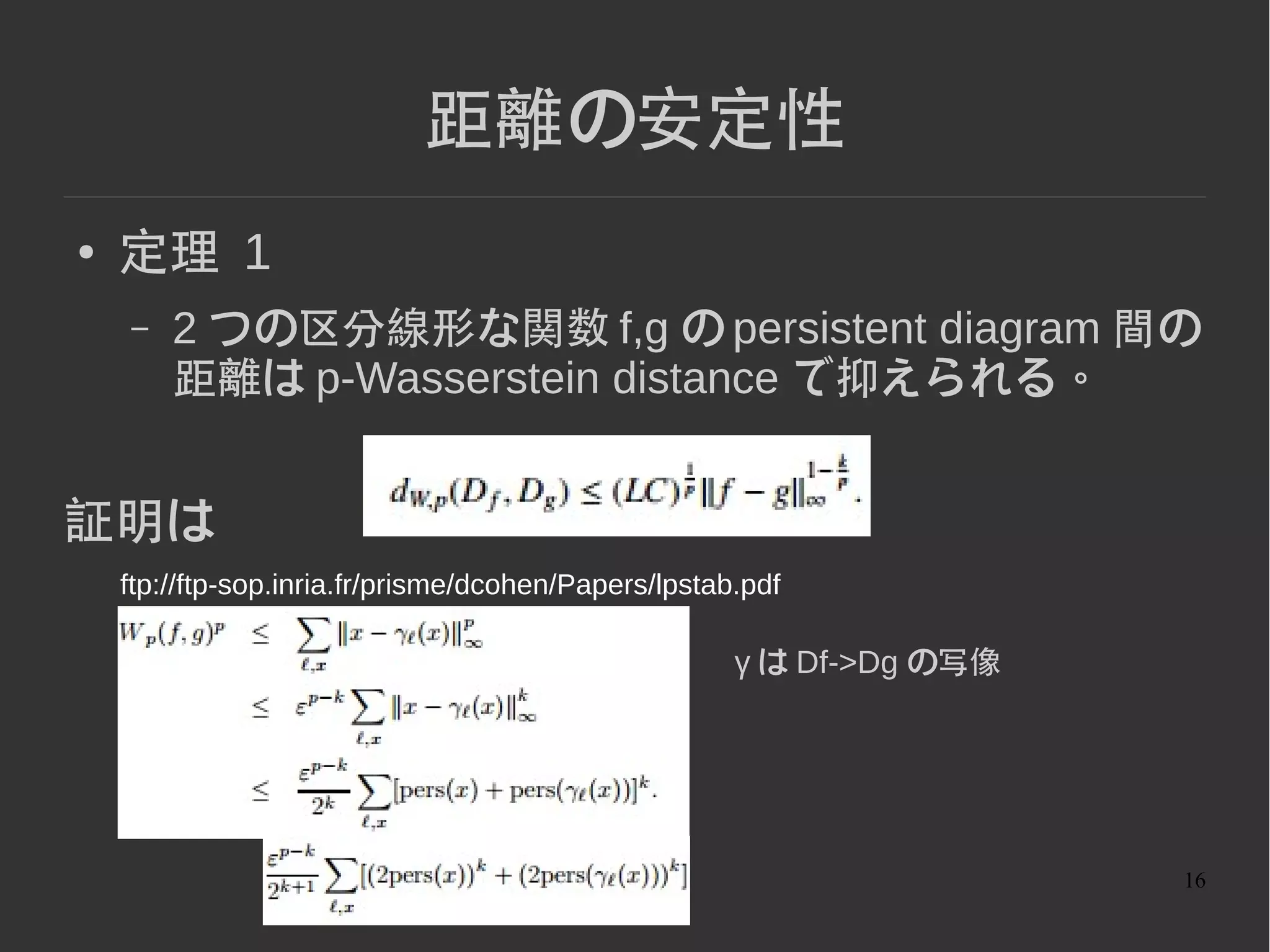 16
距離の安定性
● 定理 1
– 2 つの区分線形な関数 f,g の persistent diagram 間の
距離は p-Wasserstein distance で抑えられる。
証明は
ftp://ftp-sop.inria.fr/prisme/dcohen/Papers/lpstab.pdf
γ は Df->Dg の写像
 