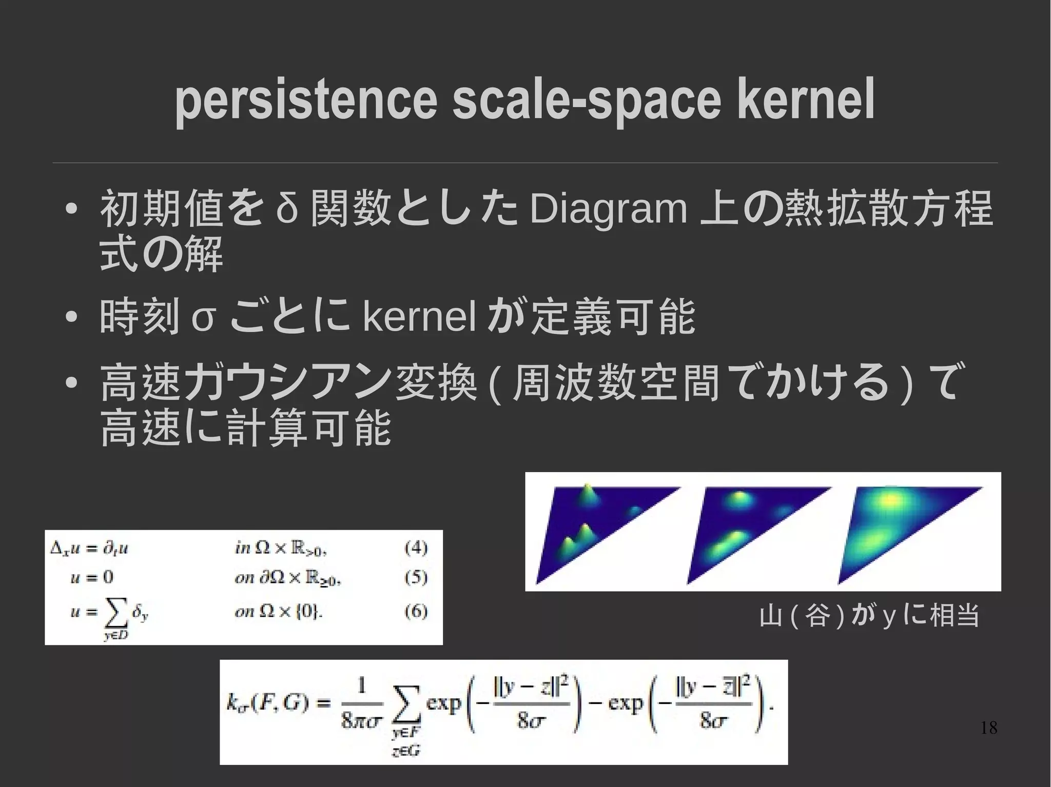 18
persistence scale-space kernel
● 初期値を δ 関数とした Diagram 上の熱拡散方程
式の解
● 時刻 σ ごとに kernel が定義可能
● 高速ガウシアン変換 ( 周波数空間でかける ) で
高速に計算可能
山 ( 谷 ) が y に相当
 
