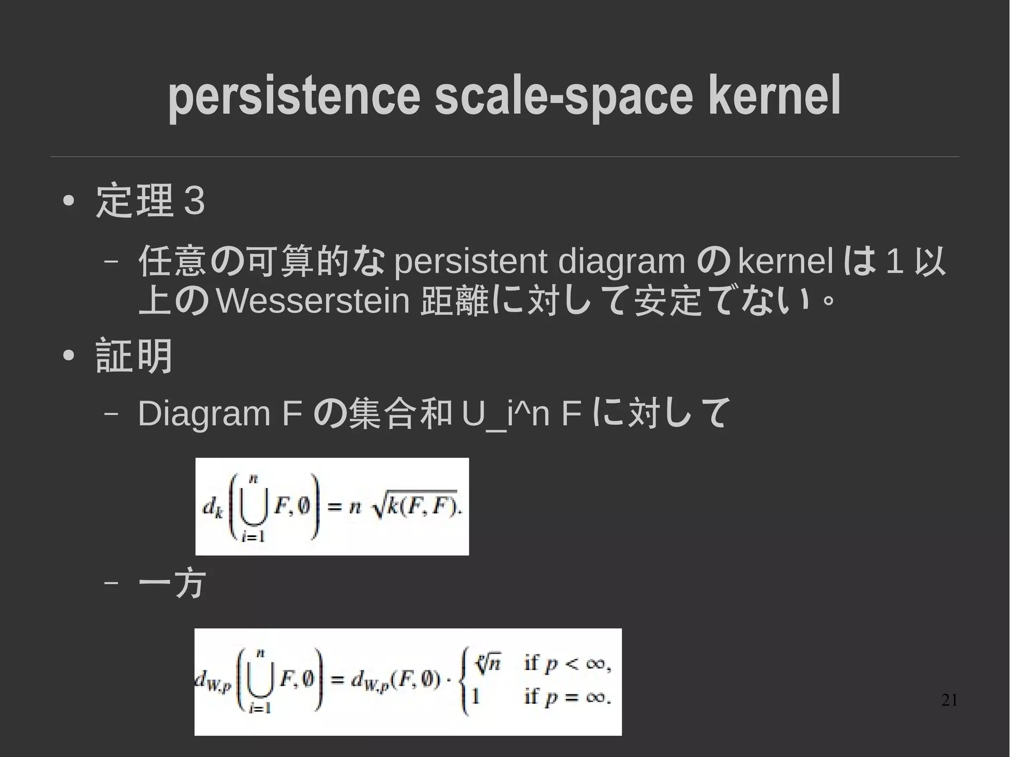 21
persistence scale-space kernel
● 定理 3
– 任意の可算的な persistent diagram の kernel は 1 以
上の Wesserstein 距離に対して安定でない。
● 証明
– Diagram F の集合和 U_i^n F に対して
– 一方
 
