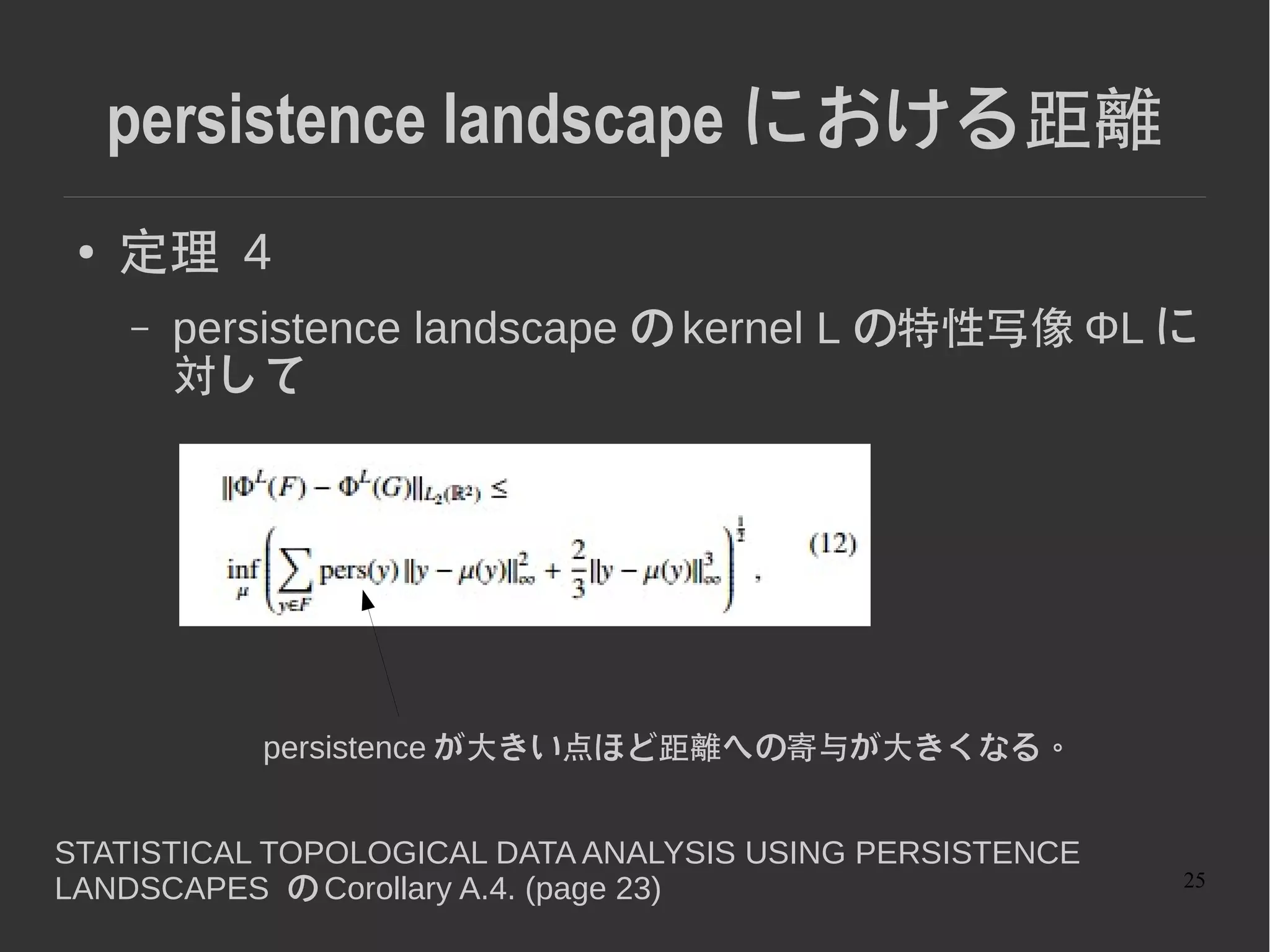 25
2 つの距離の比較
● F,F' は同じクラスであるべき
● 対角線に近いところ (low persistance) のみ異な
る。
● Persistance landscape だとここの部分の寄与
が小さく識別性能が低い。
 