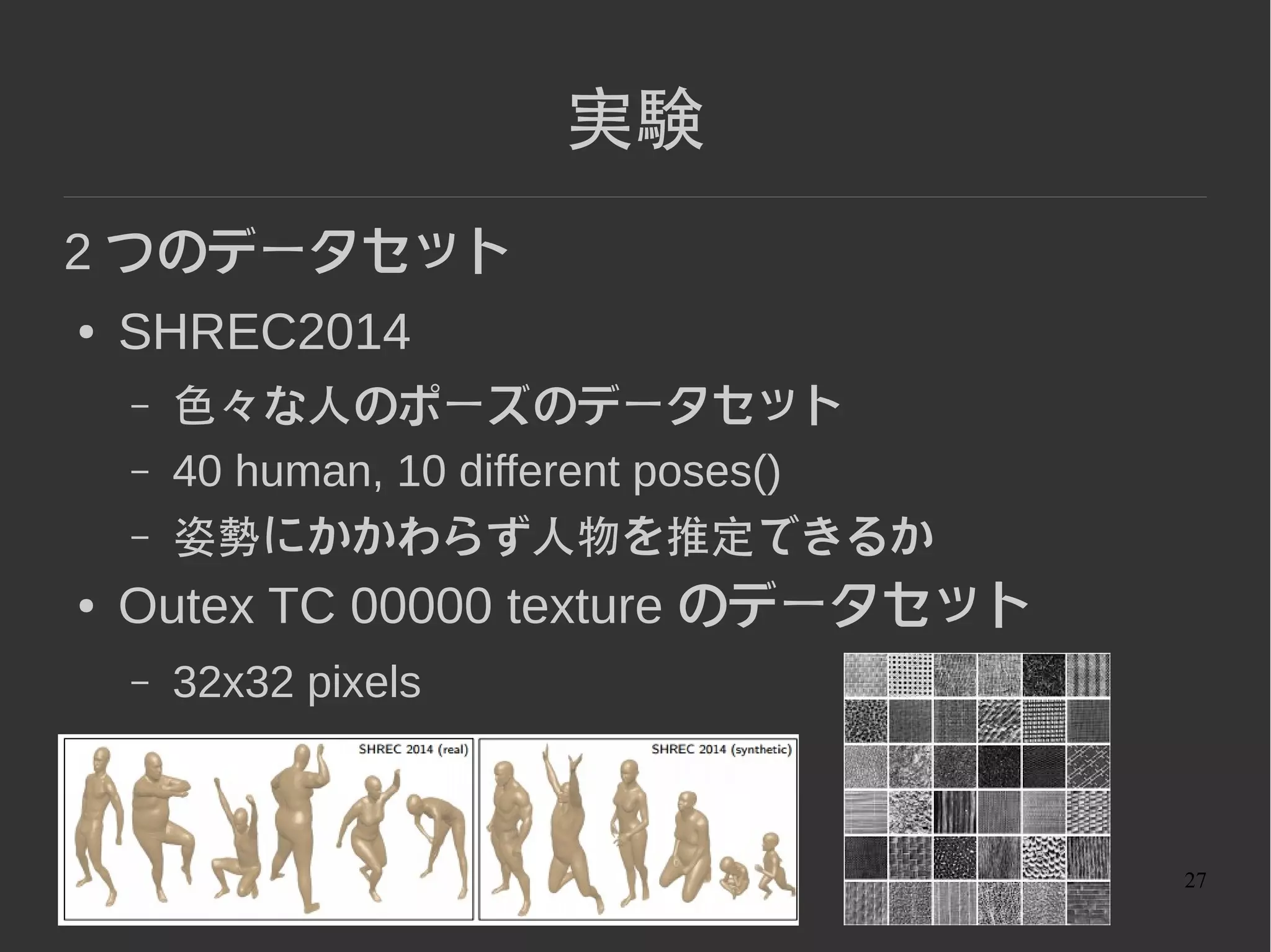 27
特徴量 ( ポーズ )
● heat kernel signature (HKS)
曲がった空間 ( 物体 ) 上での熱拡散方程式
の解となるような φ を特性関数とする kernel
を使って
A Concise and Provably Informative Multi-Scale Signature Based on Heat
Diffusion
http://www.lix.polytechnique.fr/~maks/papers/hks.pdf
 