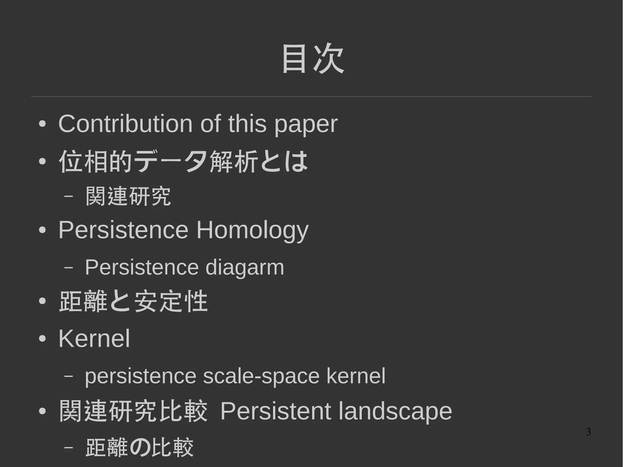 3
目次
● Contribution of this paper
● 位相的データ解析とは
– 関連研究
● Persistence Homology
– Persistence diagarm
● 距離と安定性
● Kernel
– persistence scale-space kernel
● 関連研究比較 Persistent landscape
– 距離の比較
 