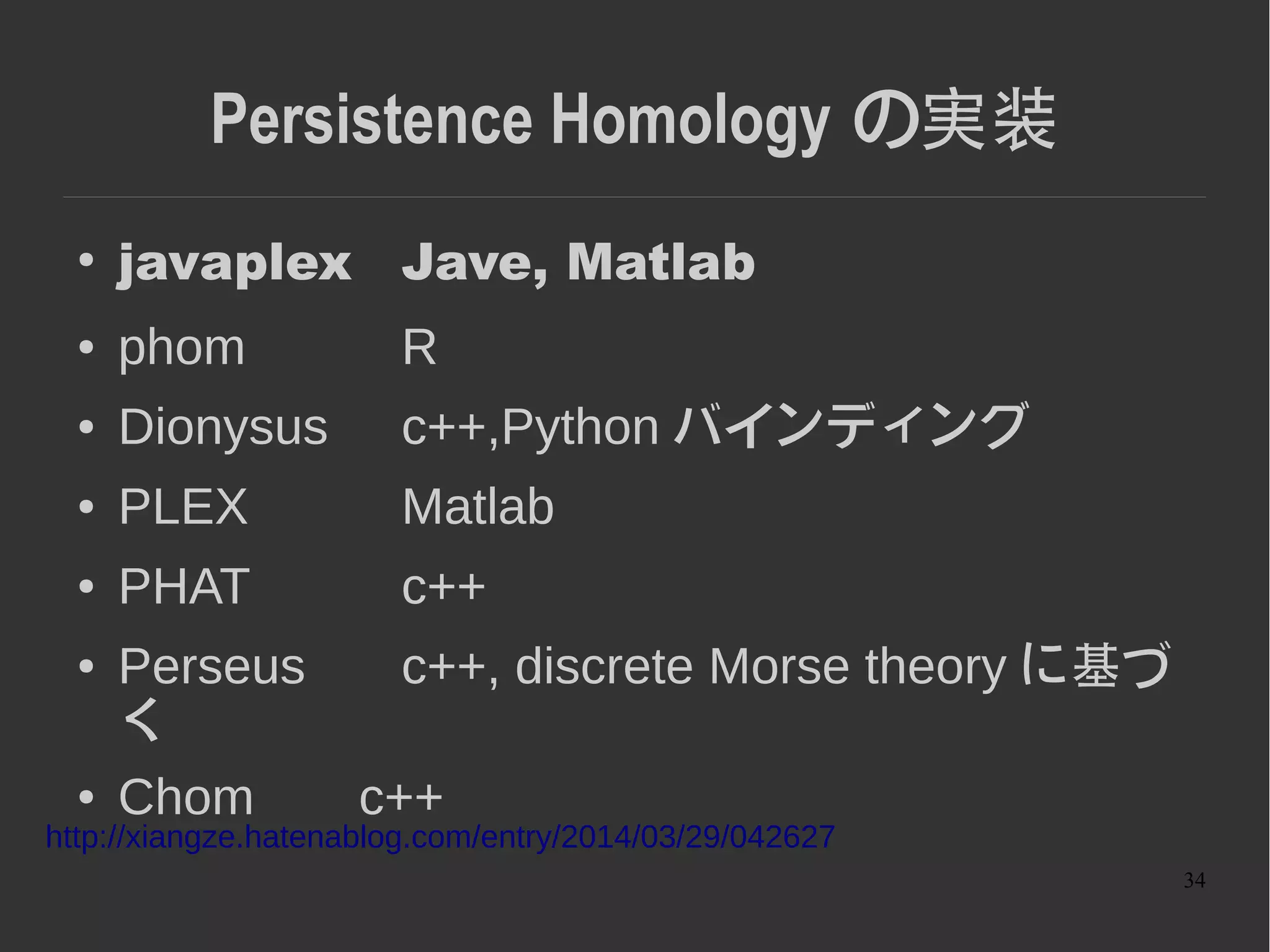 34
Persistence Homology の実装
● 計算量が課題
– 単体的複体 n に対して O(n^3)
● 高速化の例
– Clear and Compress: Computing Persistent
Homology in Chunks
http://arxiv.org/pdf/1303.0477v1.pdf
 