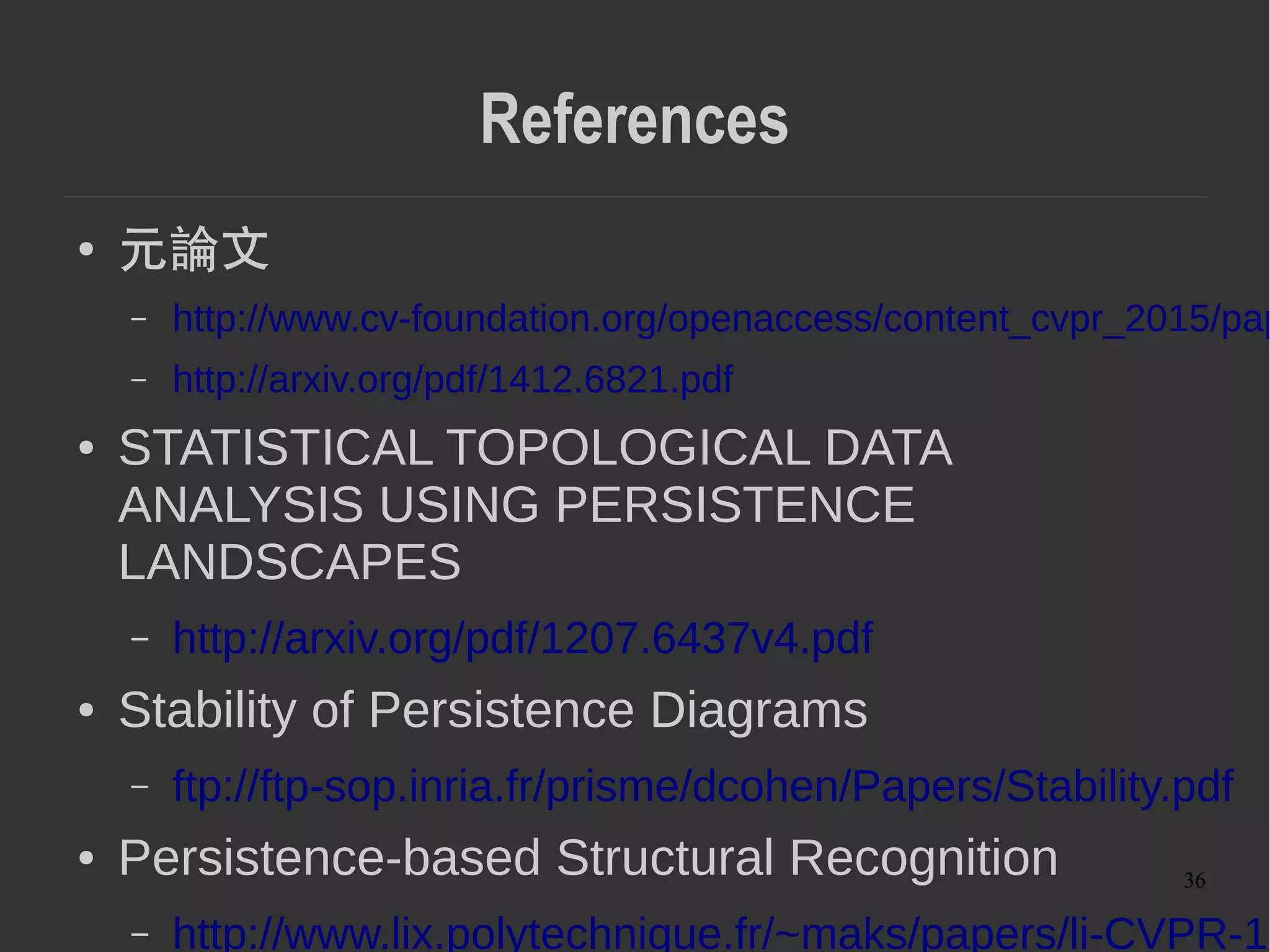 36
References
● Topological Data Analysis and Machine
Learning Theory
– https://www.birs.ca/workshops/2012/12w5081/report12w
● 代数幾何の立場から
– http://pantodon.shinshu-u.ac.jp/topology/literature/persis
● Persistent Homology と R の phom package,
その他 library の紹介
– http://xiangze.hatenablog.com/entry/2014/03/29/042627
● Non-Euclidean Manifold 上での近似最近傍探索
( 論文紹介 )
–
 