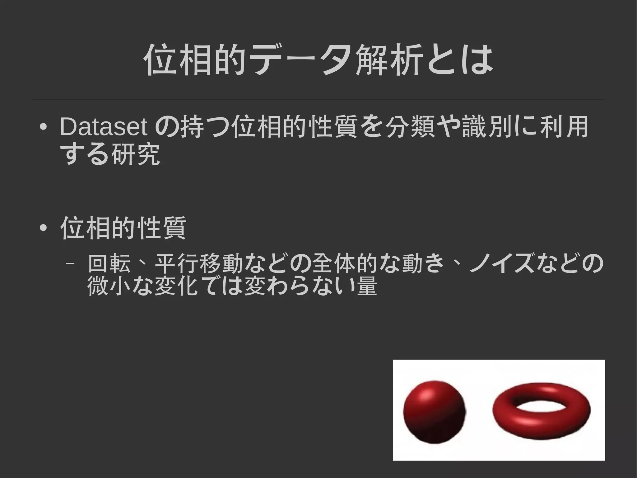 5
位相的データ解析とは
● Dataset の持つ位相的性質を分類や識別に利用
する研究
● 位相的性質
– 回転、平行移動などの全体的な動き、ノイズなどの
微小な変化では変わらない量
 